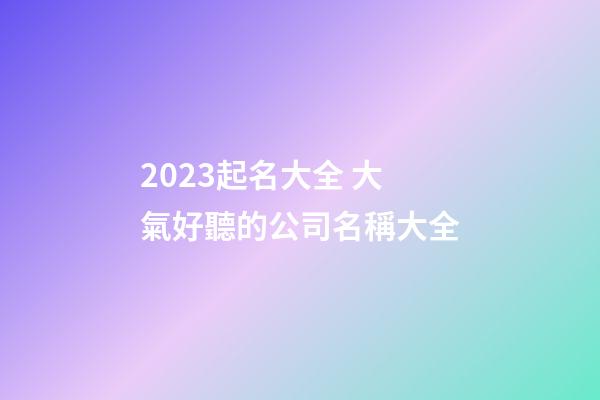 2023起名大全 大氣好聽的公司名稱大全-第1張-公司起名-玄機派